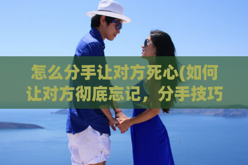 怎么分手让对方死心(如何让对方彻底忘记，分手技巧教程)