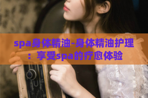 spa身体精油-身体精油护理：享受spa的疗愈体验