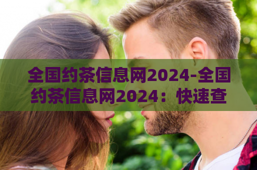 全国约茶信息网2024-全国约茶信息网2024：快速查询、便捷预约
