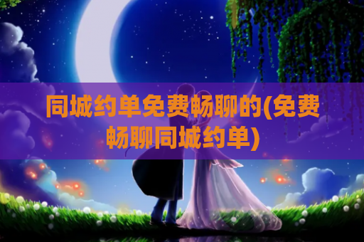 同城约单免费畅聊的(免费畅聊同城约单)