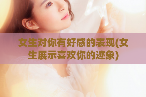女生对你有好感的表现(女生展示喜欢你的迹象)