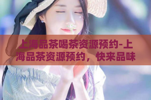 上海品茶喝茶资源预约-上海品茶资源预约，快来品味大城市的茶香吧！