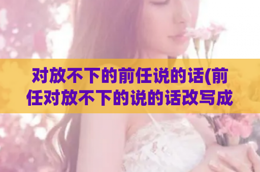 对放不下的前任说的话(前任对放不下的说的话改写成新标题：难以忘怀的前任留下的痕迹)