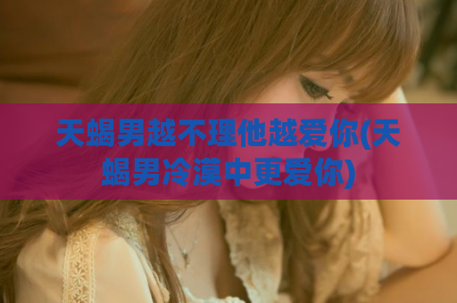 天蝎男越不理他越爱你(天蝎男冷漠中更爱你)