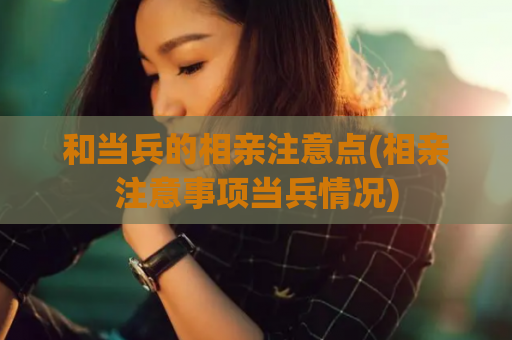 和当兵的相亲注意点(相亲注意事项当兵情况)