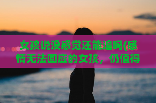 女孩说没感觉还能追吗(感情无法回应的女孩，仍值得追吗？)
