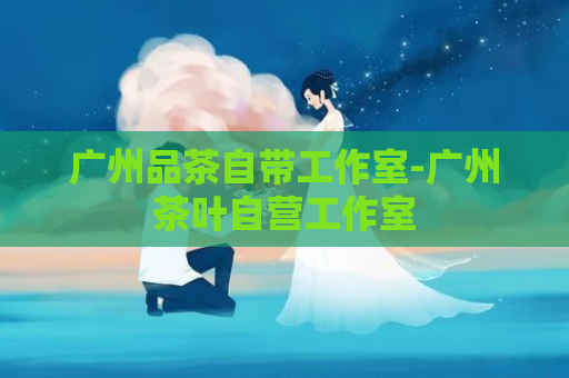 广州品茶自带工作室-广州茶叶自营工作室