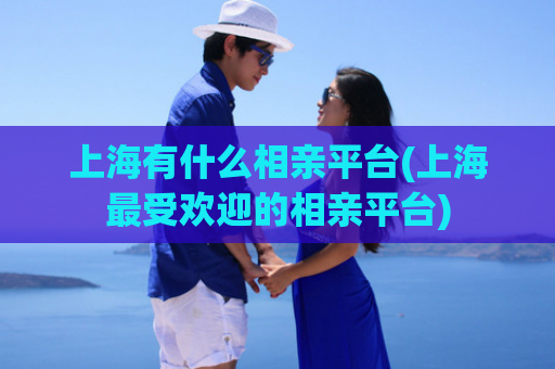 上海有什么相亲平台(上海最受欢迎的相亲平台)