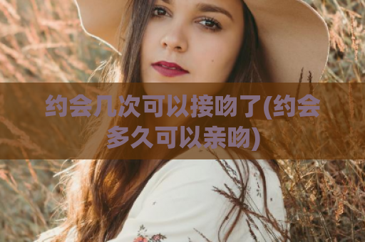 约会几次可以接吻了(约会多久可以亲吻)