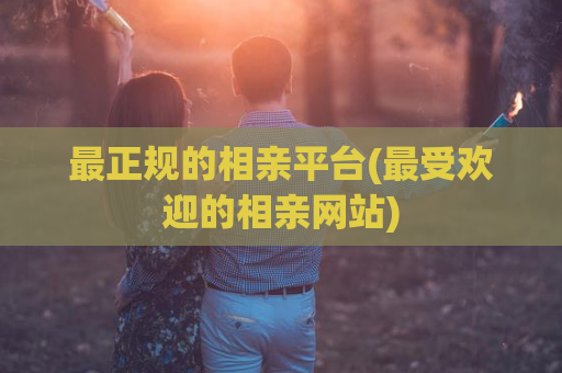 最正规的相亲平台(最受欢迎的相亲网站)