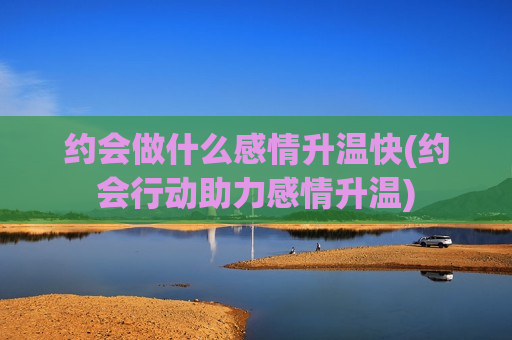 约会做什么感情升温快(约会行动助力感情升温)