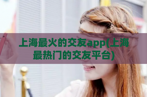 上海最火的交友app(上海最热门的交友平台)