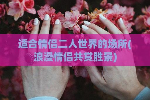 适合情侣二人世界的场所(浪漫情侣共赏胜景)
