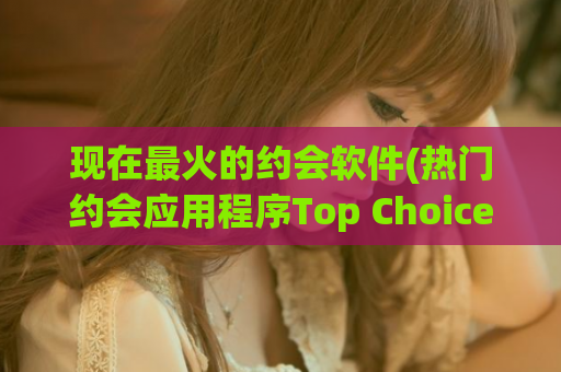 现在最火的约会软件(热门约会应用程序Top Choice)