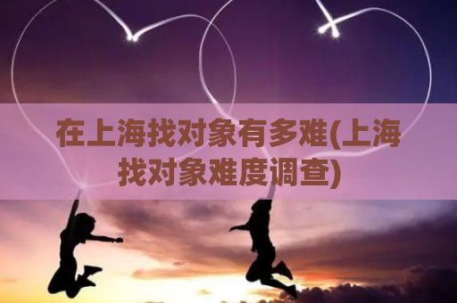 在上海找对象有多难(上海找对象难度调查)