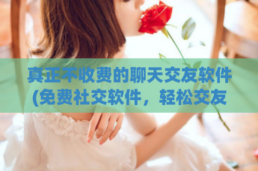 真正不收费的聊天交友软件(免费社交软件，轻松交友)