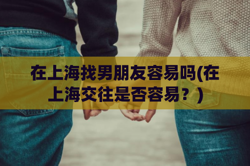 在上海找男朋友容易吗(在上海交往是否容易？)