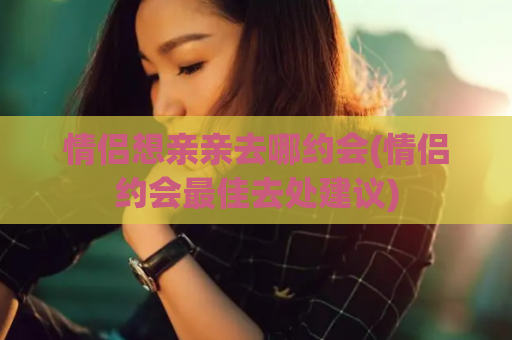 情侣想亲亲去哪约会(情侣约会最佳去处建议)