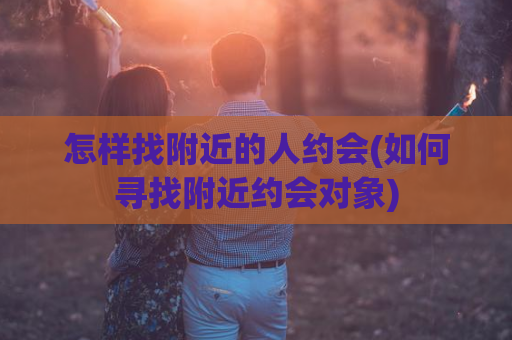 怎样找附近的人约会(如何寻找附近约会对象)