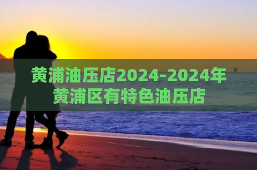 黄浦油压店2024-2024年黄浦区有特色油压店