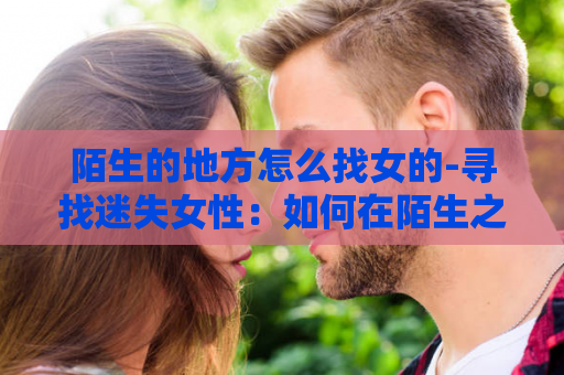 陌生的地方怎么找女的-寻找迷失女性：如何在陌生之地找到她？
