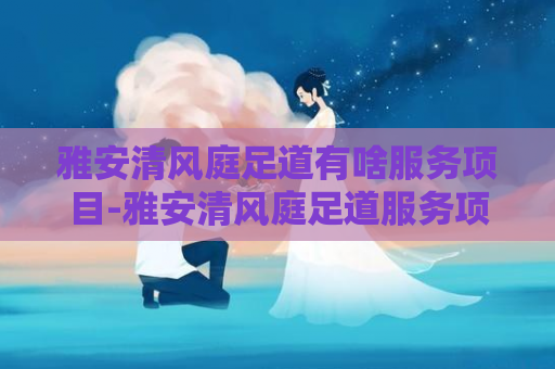 雅安清风庭足道有啥服务项目-雅安清风庭足道服务项目一览