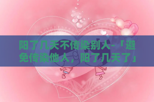 阳了几天不传染别人-「避免传染他人，阳了几天了」