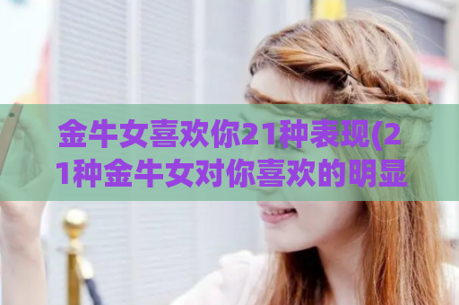 金牛女喜欢你21种表现(21种金牛女对你喜欢的明显迹象)
