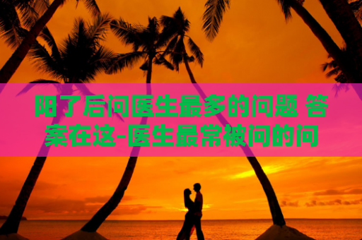 阳了后问医生最多的问题 答案在这-医生最常被问的问题及解答