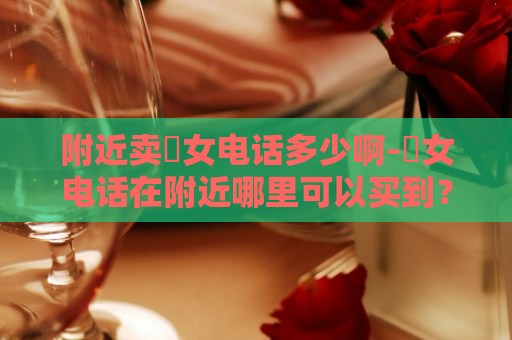 附近卖婬女电话多少啊-婬女电话在附近哪里可以买到？