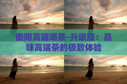 衡阳高端喝茶-升级版：品味高端茶的极致体验