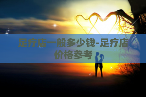 足疗店一般多少钱-足疗店价格参考