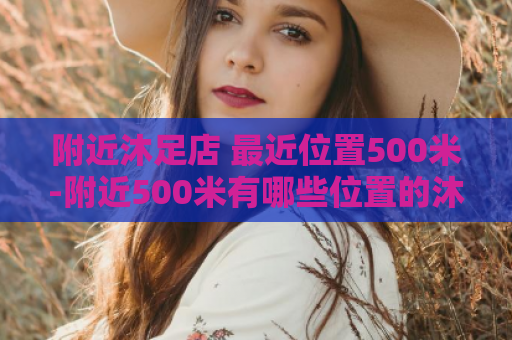 附近沐足店 最近位置500米-附近500米有哪些位置的沐足店？