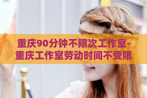 重庆90分钟不限次工作室-重庆工作室劳动时间不受限制