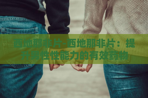 西地那非片-西地那非片：提升男性性能力的有效药物