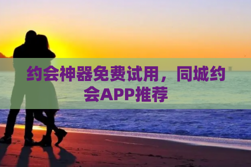 约会神器免费试用，同城约会APP推荐