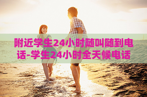 附近学生24小时随叫随到电话-学生24小时全天候电话服务