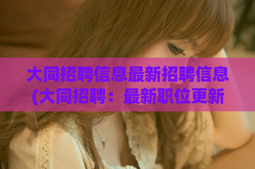 大同招聘信息最新招聘信息(大同招聘：最新职位更新)