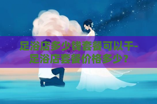足浴店多少钱套餐可以干-足浴店套餐价格多少？