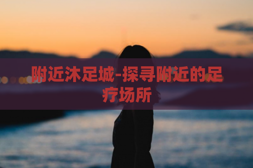 附近沐足城-探寻附近的足疗场所