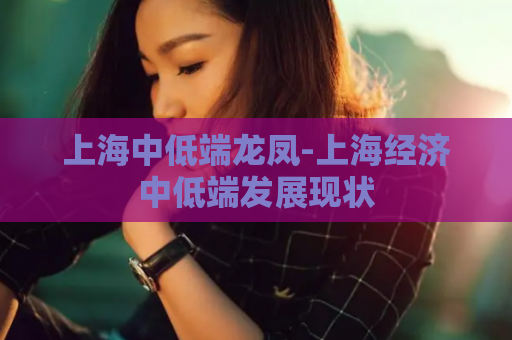 上海中低端龙凤-上海经济中低端发展现状