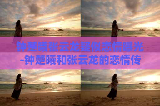 钟楚曦张云龙疑似恋情曝光-钟楚曦和张云龙的恋情传闻热议