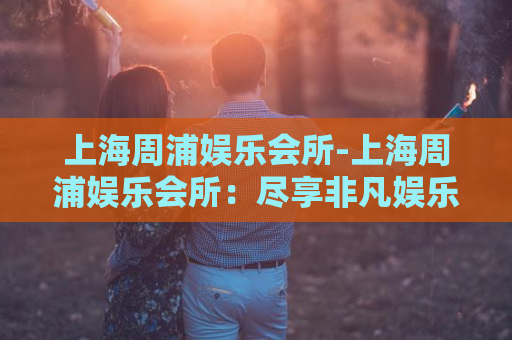 上海周浦娱乐会所-上海周浦娱乐会所：尽享非凡娱乐体验