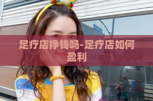 足疗店挣钱吗-足疗店如何盈利