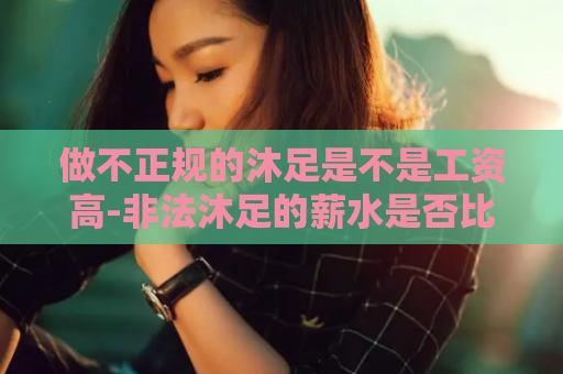 做不正规的沐足是不是工资高-非法沐足的薪水是否比较丰厚？