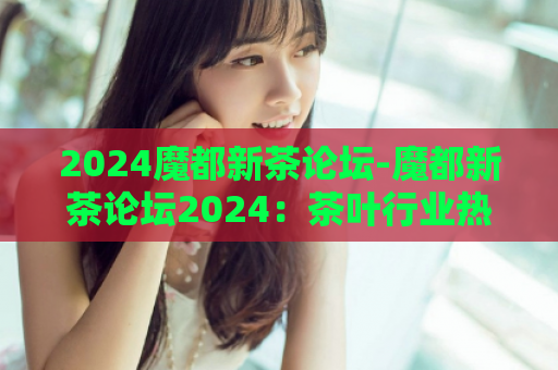 2024魔都新茶论坛-魔都新茶论坛2024：茶叶行业热点话题