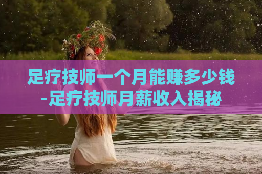 足疗技师一个月能赚多少钱-足疗技师月薪收入揭秘