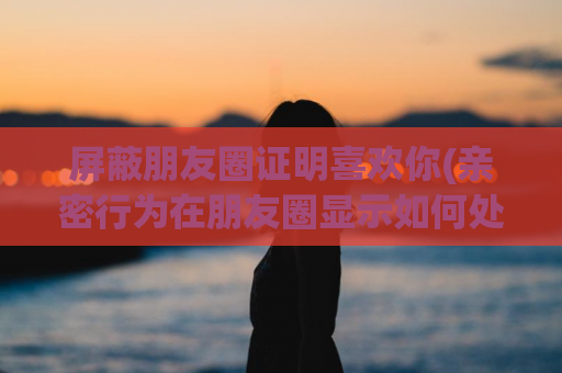 屏蔽朋友圈证明喜欢你(亲密行为在朋友圈显示如何处理)