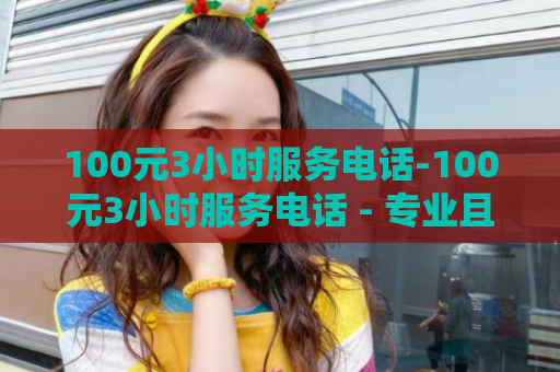 100元3小时服务电话-100元3小时服务电话 - 专业且实惠的3小时服务电话