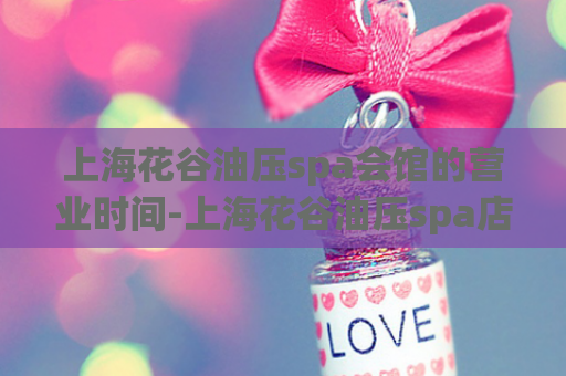 上海花谷油压spa会馆的营业时间-上海花谷油压spa店的开放时间